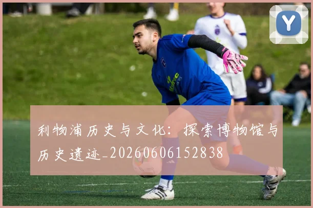 利物浦历史与文化:探索博物馆与历史遗迹_20260606152838