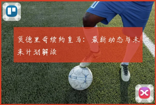 莫德里奇续约皇马：最新动态与未来计划解读