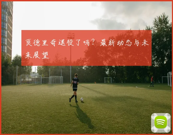 莫德里奇退役了吗?最新动态与未来展望