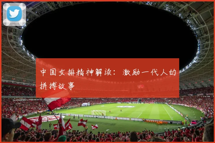 中国女排精神解读：激励一代人的拼搏故事