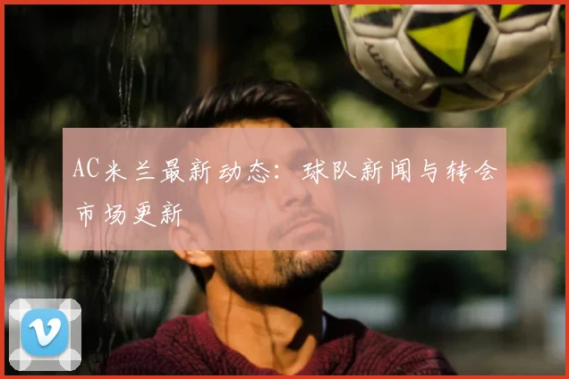 AC米兰最新动态：球队新闻与转会市场更新