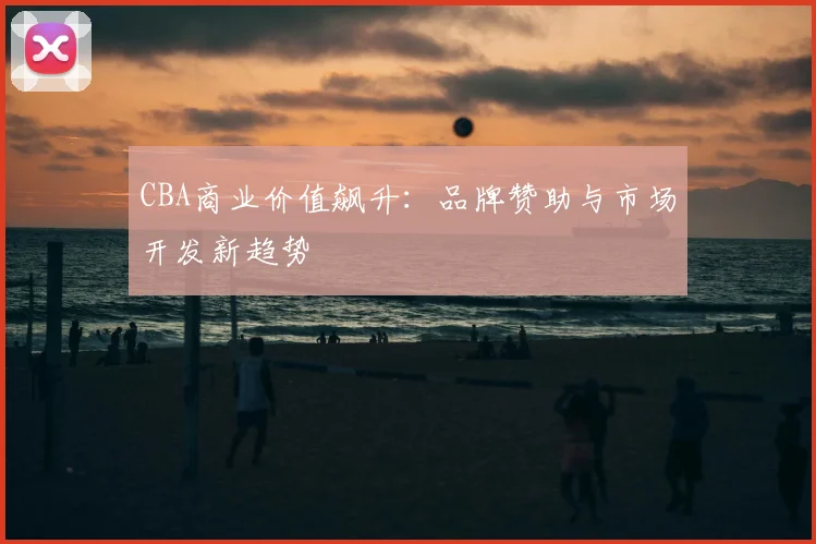 CBA商业价值飙升：品牌赞助与市场开发新趋势