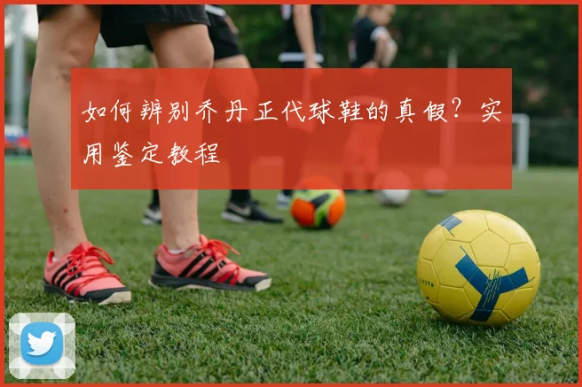 如何辨别乔丹正代球鞋的真假？实用鉴定教程