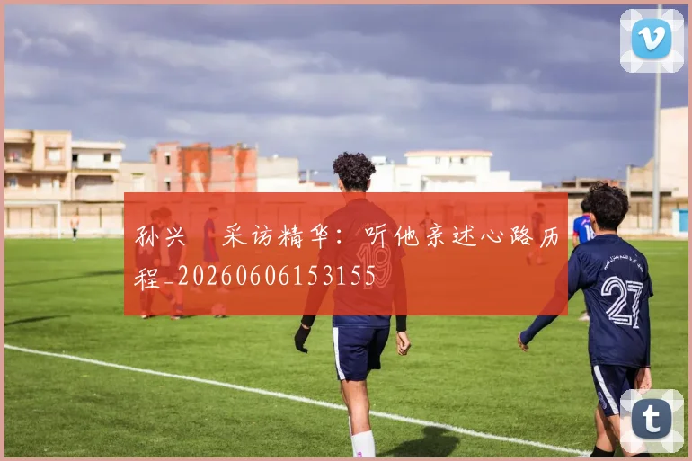 孙兴慜采访精华：听他亲述心路历程_20260606153155
