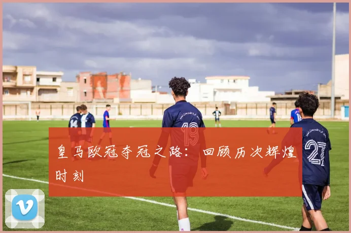 皇马欧冠夺冠之路：回顾历次辉煌时刻