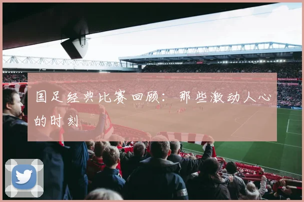 国足经典比赛回顾：那些激动人心的时刻