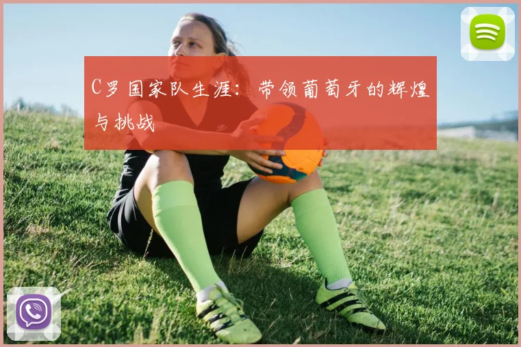 C罗国家队生涯：带领葡萄牙的辉煌与挑战