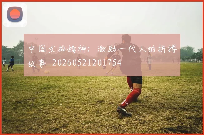 中国女排精神：激励一代人的拼搏故事_20260521201754