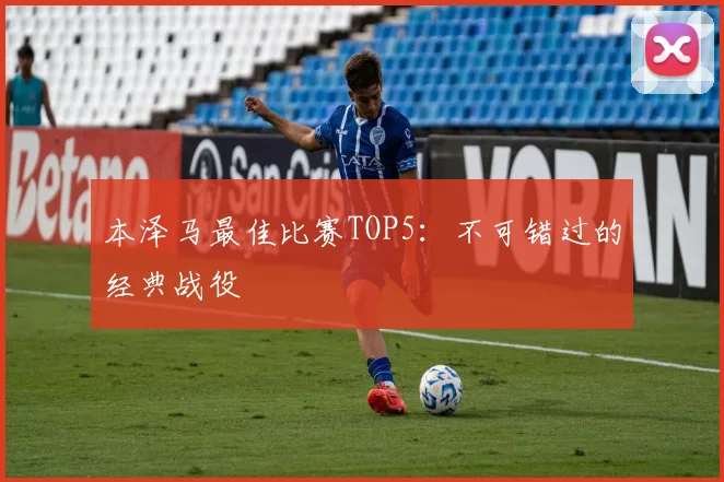 本泽马最佳比赛TOP5:不可错过的经典战役