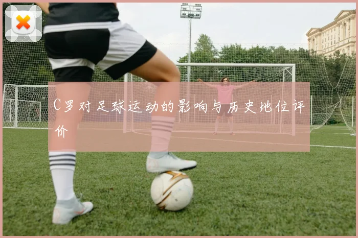 C罗对足球运动的影响与历史地位评价