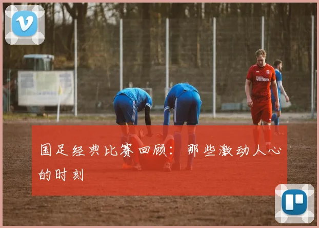 国足经典比赛回顾：那些激动人心的时刻