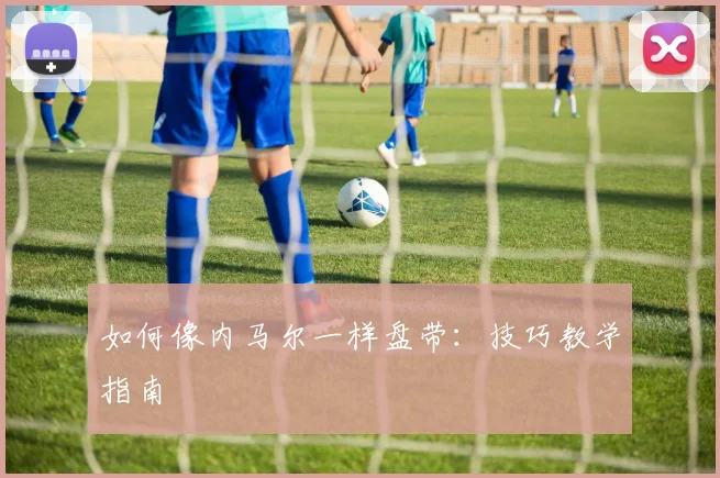 如何像内马尔一样盘带：技巧教学指南