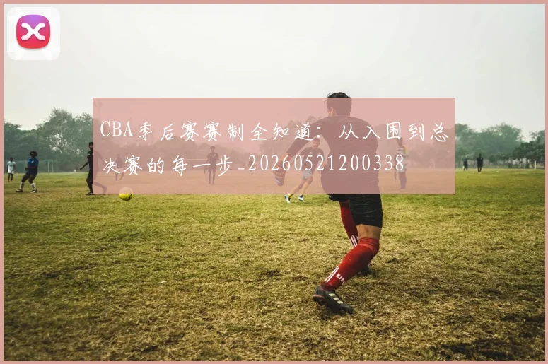 CBA季后赛赛制全知道:从入围到总决赛的每一步_20260521200338