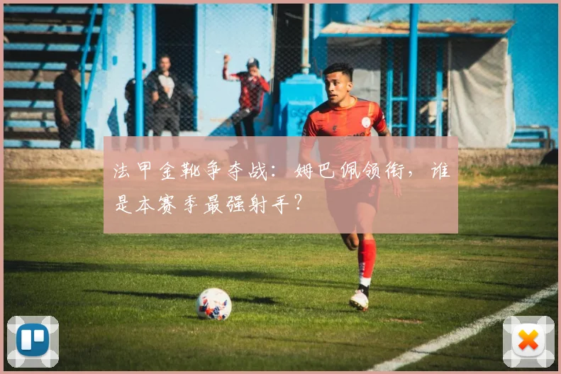 法甲金靴争夺战：姆巴佩领衔，谁是本赛季最强射手？